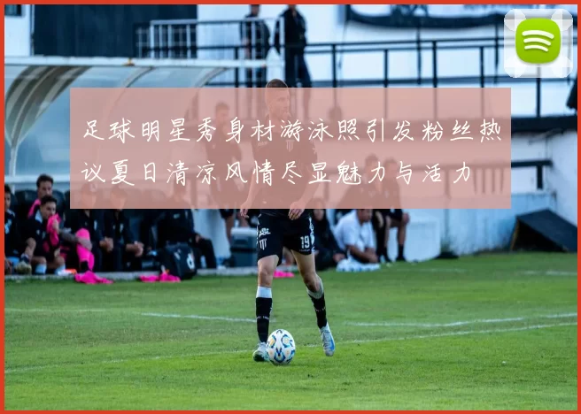足球明星秀身材游泳照引发粉丝热议夏日清凉风情尽显魅力与活力