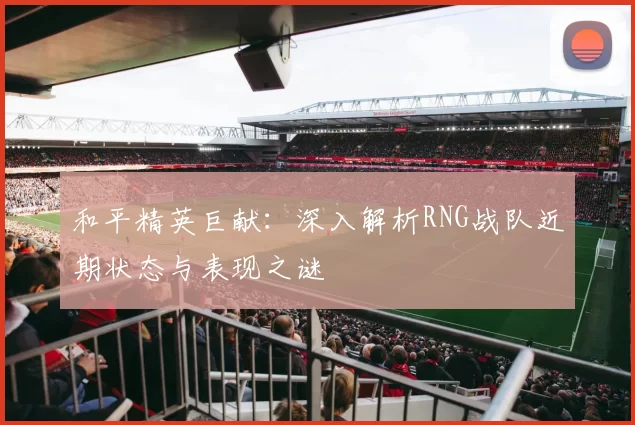 和平精英巨献：深入解析RNG战队近期状态与表现之谜