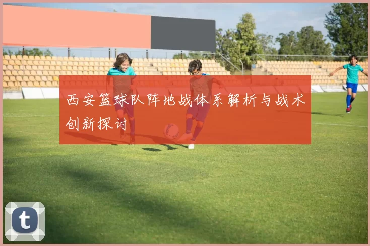 西安篮球队阵地战体系解析与战术创新探讨