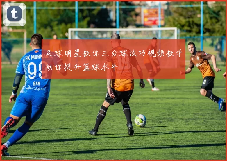 足球明星教你三分球技巧视频教学助你提升篮球水平