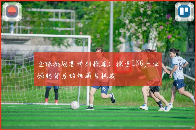 全球挑战赛特别报道：探索LNG产业崛起背后的机遇与挑战