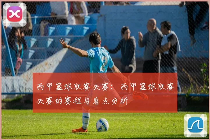 西甲篮球联赛决赛：西甲篮球联赛决赛的赛程与看点分析