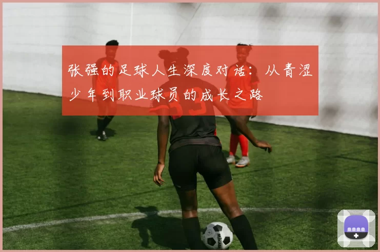 张强的足球人生深度对话：从青涩少年到职业球员的成长之路