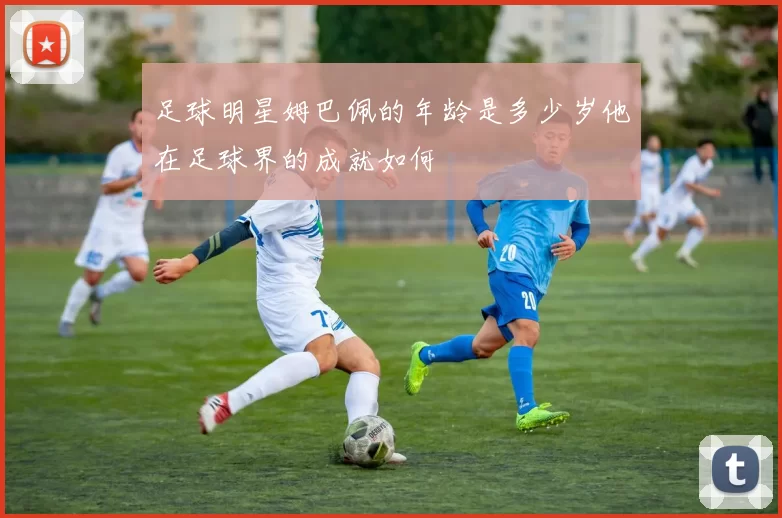 足球明星姆巴佩的年龄是多少岁他在足球界的成就如何