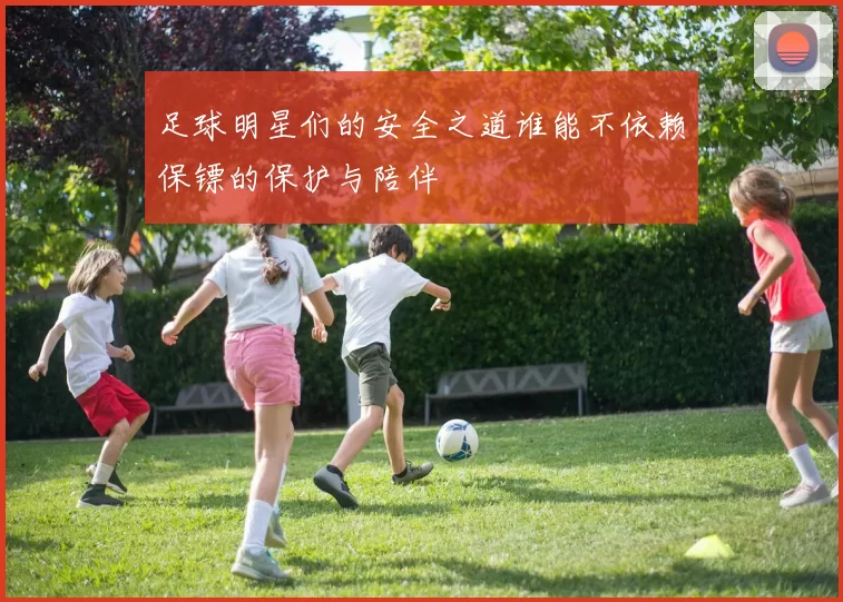 足球明星们的安全之道谁能不依赖保镖的保护与陪伴