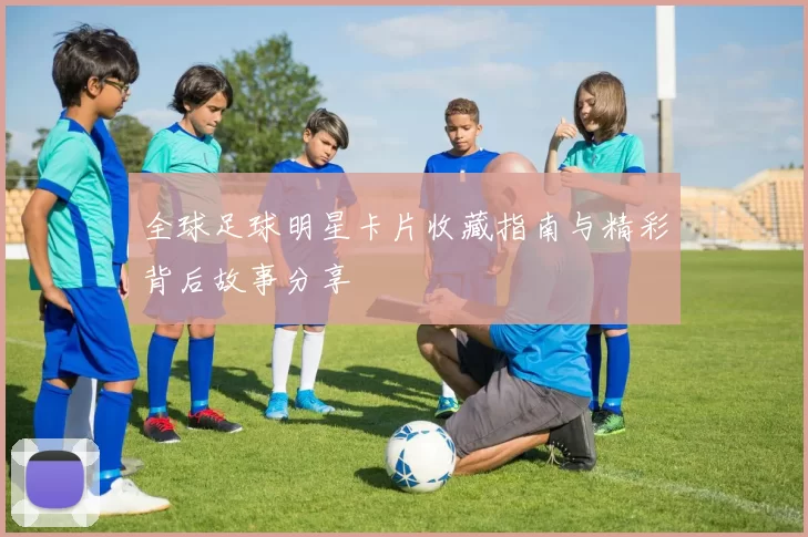 全球足球明星卡片收藏指南与精彩背后故事分享