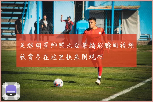 足球明星帅照大合集精彩瞬间视频欣赏尽在这里快来围观吧