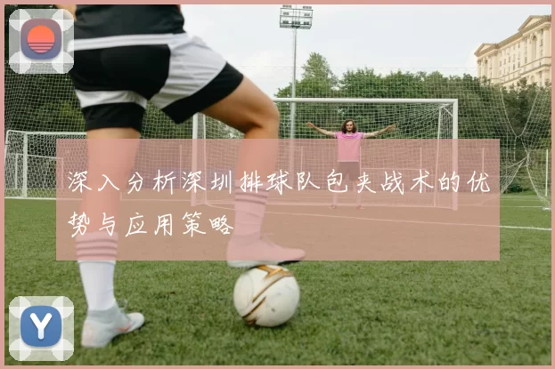 深入分析深圳排球队包夹战术的优势与应用策略