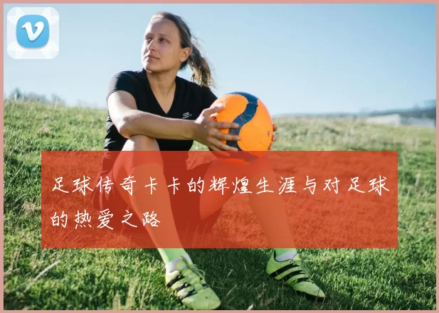 足球传奇卡卡的辉煌生涯与对足球的热爱之路
