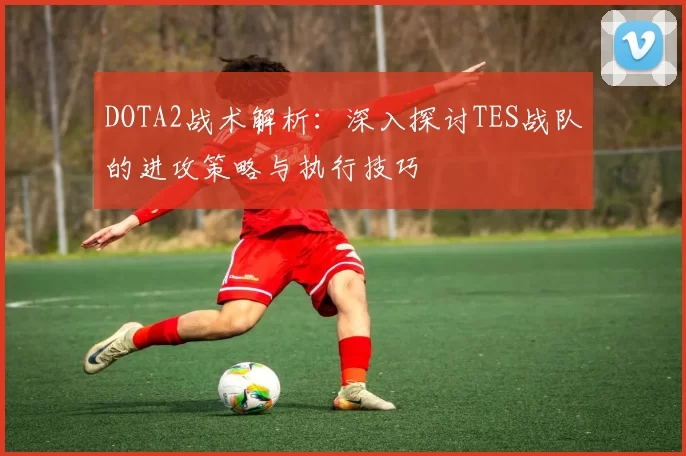 DOTA2战术解析：深入探讨TES战队的进攻策略与执行技巧