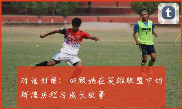 对话刘丽：回顾她在英雄联盟中的辉煌历程与成长故事