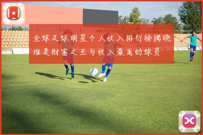 全球足球明星个人收入排行榜揭晓谁是财富之王与收入最高的球员