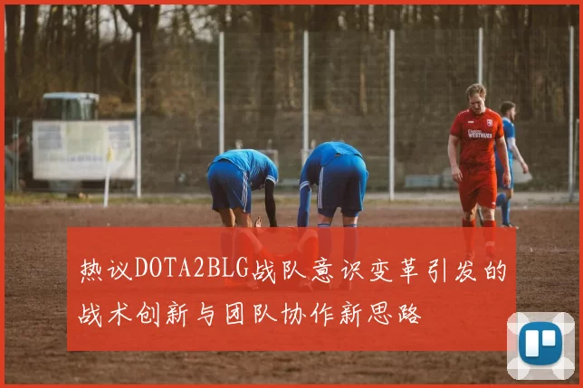 热议DOTA2BLG战队意识变革引发的战术创新与团队协作新思路