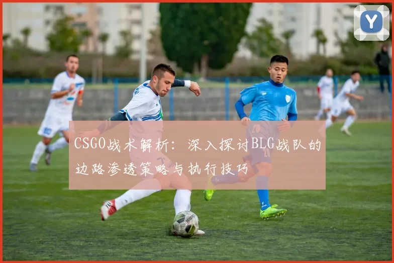 CSGO战术解析：深入探讨BLG战队的边路渗透策略与执行技巧