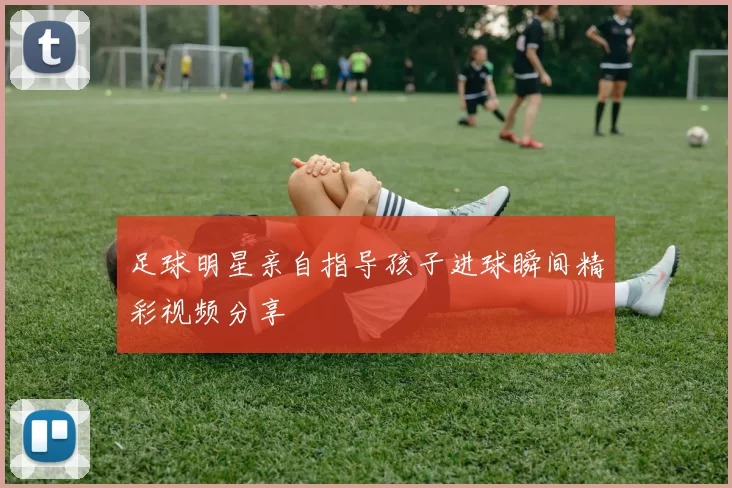 足球明星亲自指导孩子进球瞬间精彩视频分享