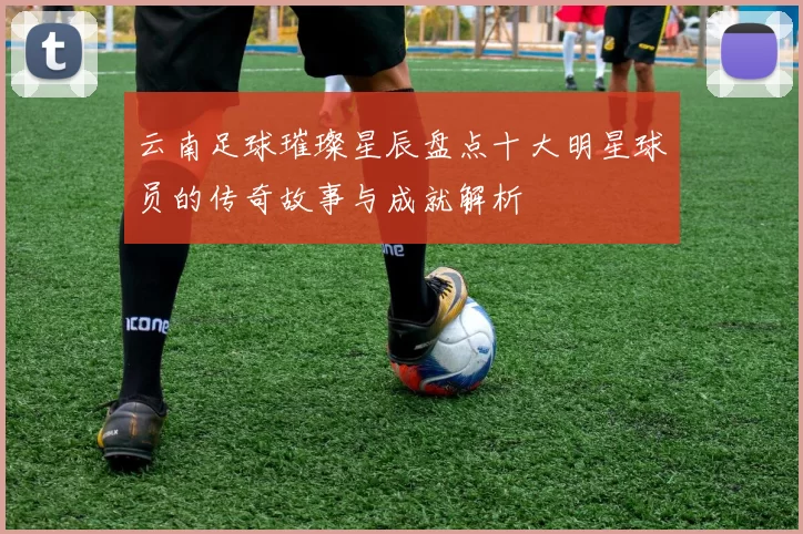 云南足球璀璨星辰盘点十大明星球员的传奇故事与成就解析