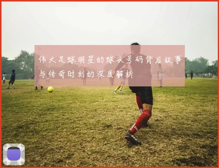 伟大足球明星的球衣号码背后故事与传奇时刻的深度解析