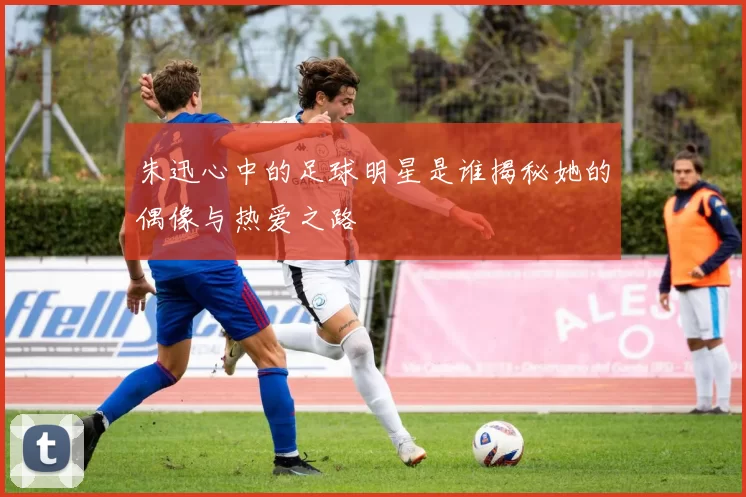 朱迅心中的足球明星是谁揭秘她的偶像与热爱之路