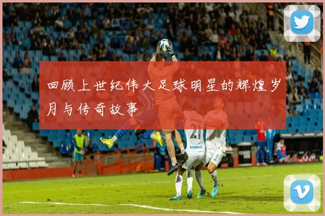回顾上世纪伟大足球明星的辉煌岁月与传奇故事