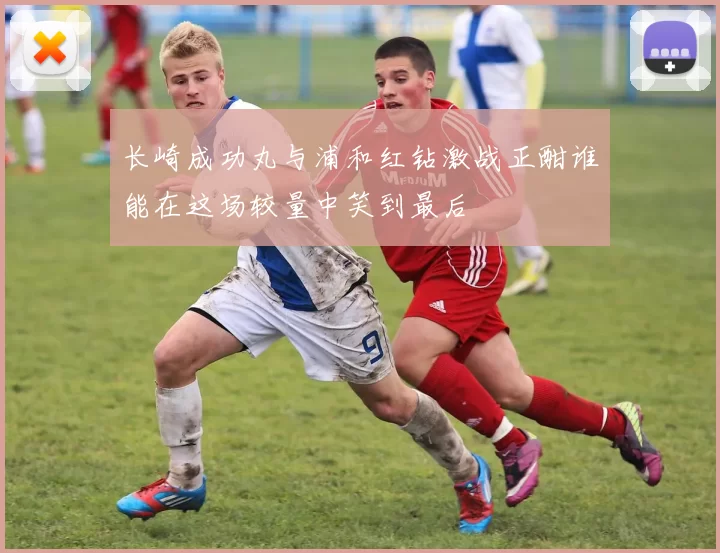 长崎成功丸与浦和红钻激战正酣谁能在这场较量中笑到最后