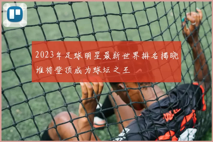 2023年足球明星最新世界排名揭晓谁将登顶成为球坛之王