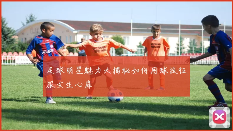 足球明星魅力大揭秘如何用球技征服女生心扉