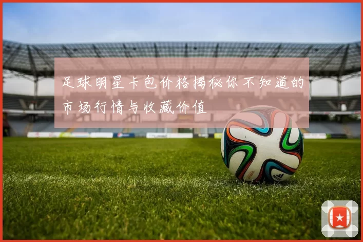 足球明星卡包价格揭秘你不知道的市场行情与收藏价值