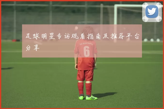 足球明星专访观看指南及推荐平台分享