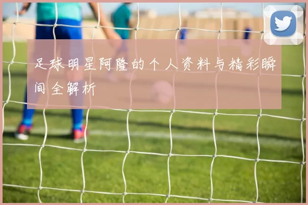 足球明星阿隆的个人资料与精彩瞬间全解析