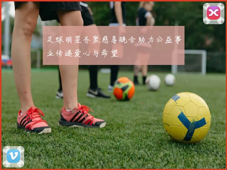 足球明星齐聚慈善晚会助力公益事业传递爱心与希望