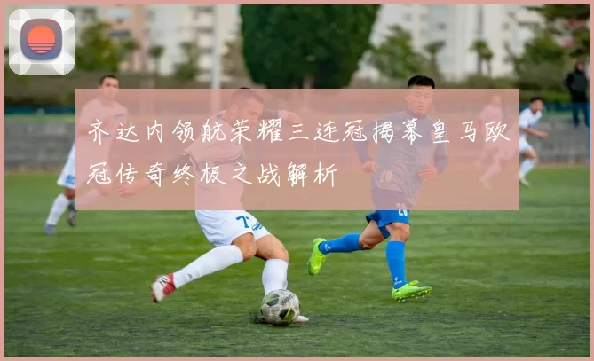 齐达内领航荣耀三连冠揭幕皇马欧冠传奇终极之战解析