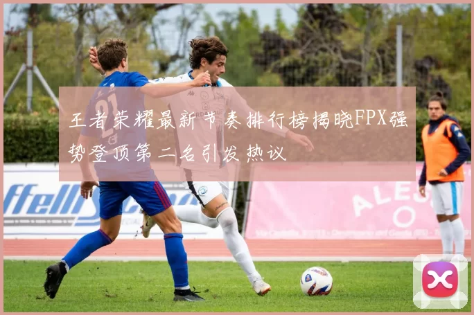 王者荣耀最新节奏排行榜揭晓FPX强势登顶第二名引发热议
