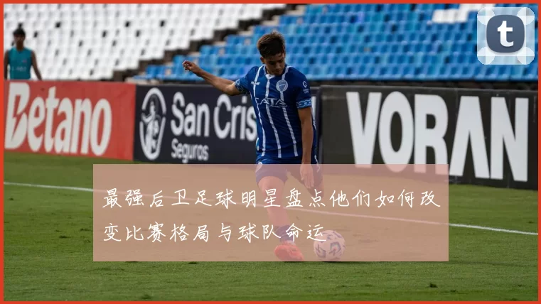 最强后卫足球明星盘点他们如何改变比赛格局与球队命运