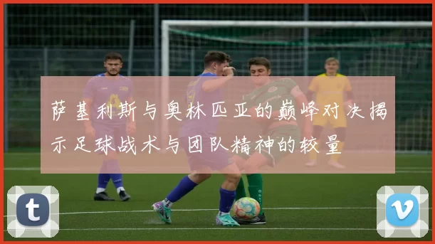 萨基利斯与奥林匹亚的巅峰对决揭示足球战术与团队精神的较量