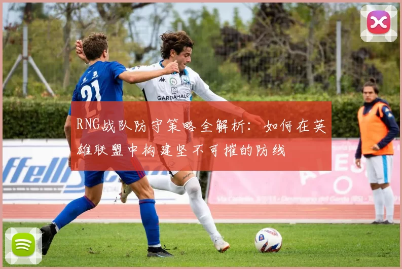 RNG战队防守策略全解析：如何在英雄联盟中构建坚不可摧的防线