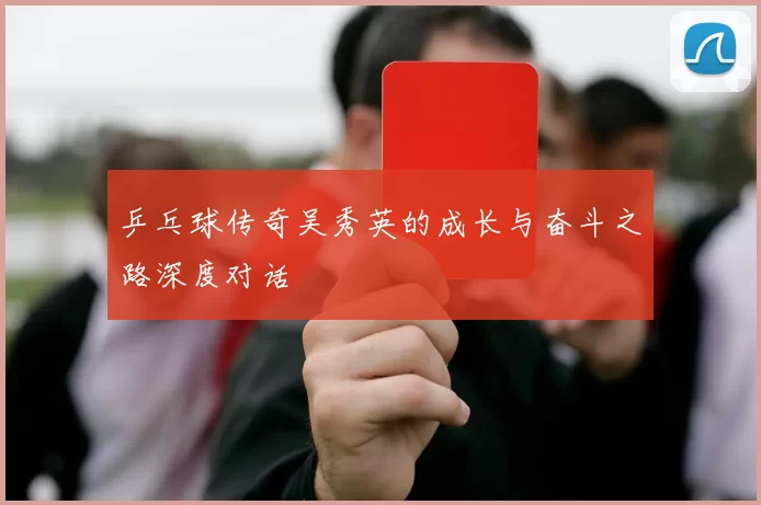 乒乓球传奇吴秀英的成长与奋斗之路深度对话