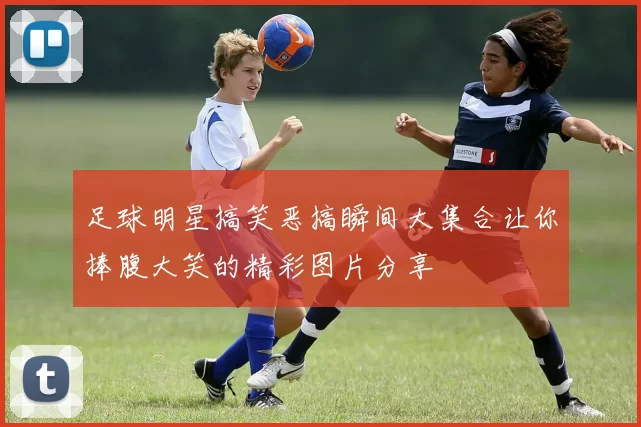 足球明星搞笑恶搞瞬间大集合让你捧腹大笑的精彩图片分享