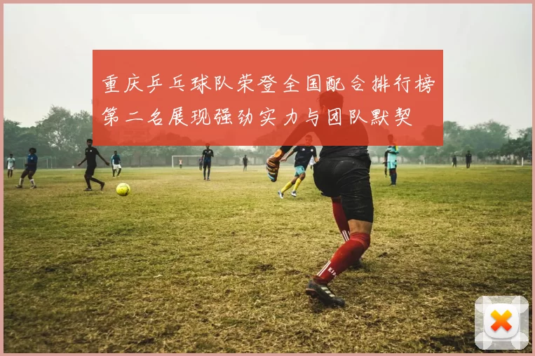 重庆乒乓球队荣登全国配合排行榜第二名展现强劲实力与团队默契