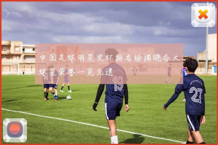 中国足球明星奖杯排名榜揭晓各大球星荣誉一览无遗