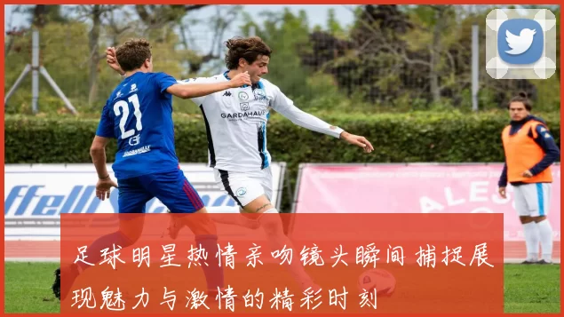 足球明星热情亲吻镜头瞬间捕捉展现魅力与激情的精彩时刻