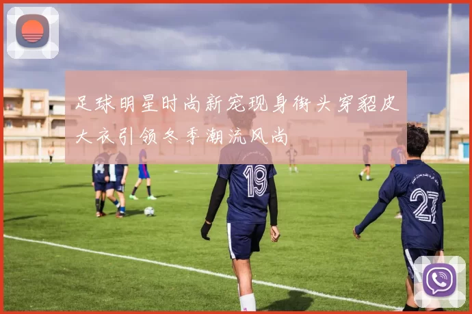 足球明星时尚新宠现身街头穿貂皮大衣引领冬季潮流风尚