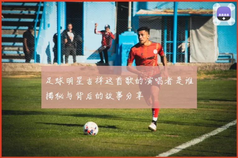 足球明星吉祥这首歌的演唱者是谁揭秘与背后的故事分享