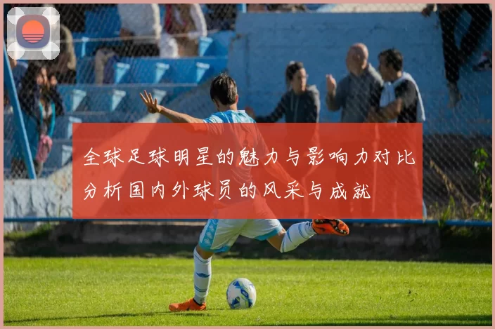 全球足球明星的魅力与影响力对比分析国内外球员的风采与成就