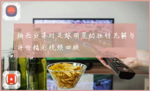 梅西分享对足球明星的独特见解与评价精彩视频回顾